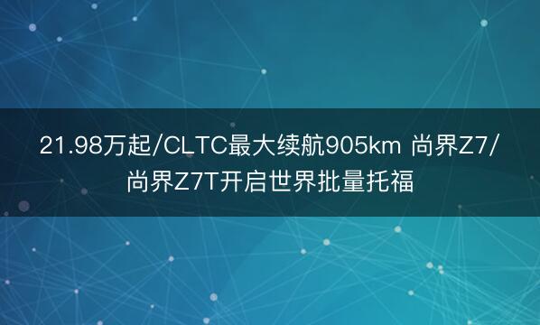 21.98万起/CLTC最大续航905km 尚界Z7/尚界Z7T开启世界批量托福