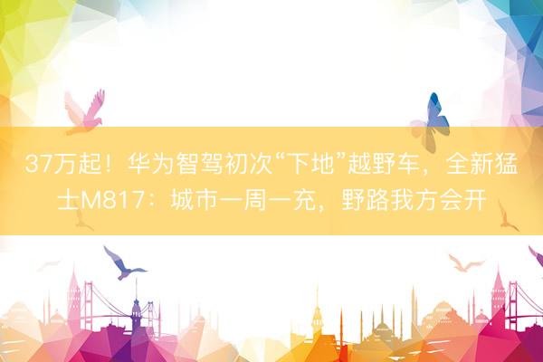 37万起！华为智驾初次“下地”越野车，全新猛士M817：城市一周一充，野路我方会开