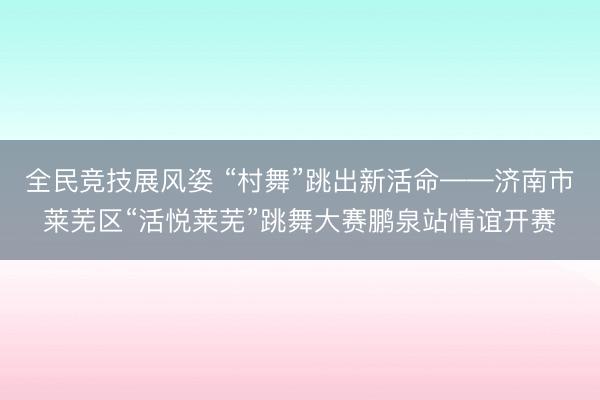 全民竞技展风姿 “村舞”跳出新活命——济南市莱芜区“活悦莱芜”跳舞大赛鹏泉站情谊开赛