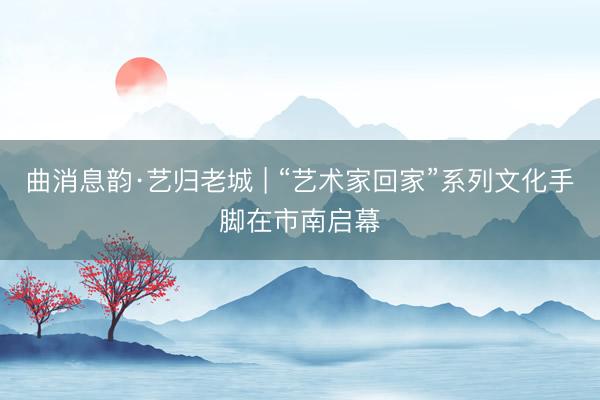 曲消息韵·艺归老城 | “艺术家回家”系列文化手脚在市南启幕