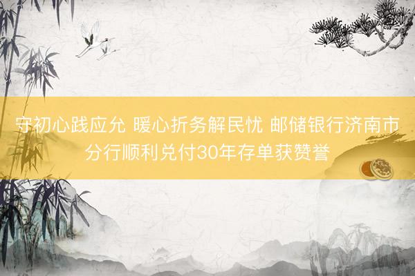 守初心践应允 暖心折务解民忧 邮储银行济南市分行顺利兑付30年存单获赞誉