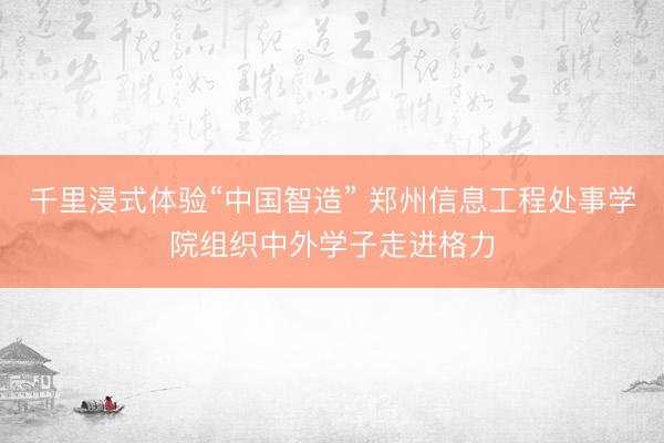 千里浸式体验“中国智造” 郑州信息工程处事学院组织中外学子走进格力