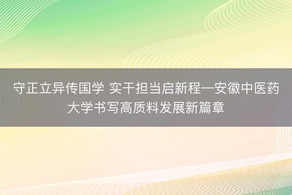 守正立异传国学 实干担当启新程—安徽中医药大学书写高质料发展新篇章
