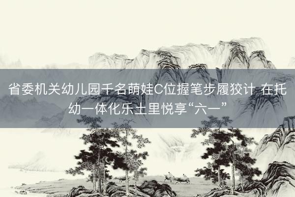 省委机关幼儿园千名萌娃C位握笔步履狡计 在托幼一体化乐土里悦享“六一”