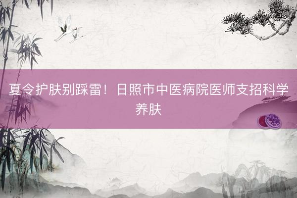夏令护肤别踩雷！日照市中医病院医师支招科学养肤