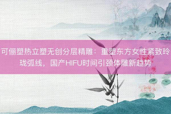 可俪塑热立塑无创分层精雕：重塑东方女性紧致玲珑弧线，国产HIFU时间引颈体雕新趋势