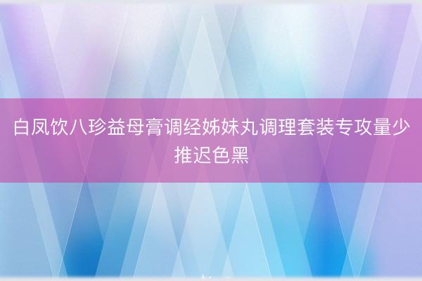 白凤饮八珍益母膏调经姊妹丸调理套装专攻量少推迟色黑