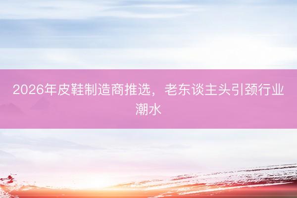 2026年皮鞋制造商推选，老东谈主头引颈行业潮水