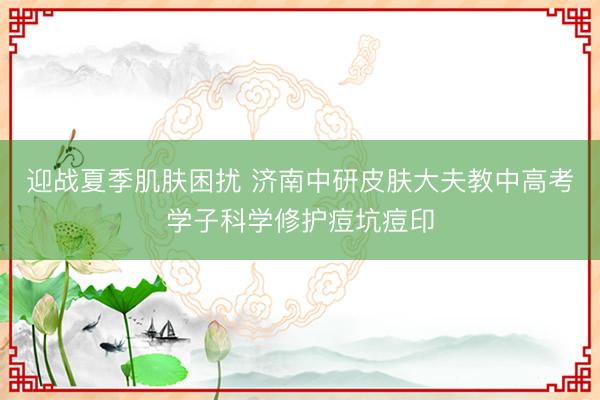 迎战夏季肌肤困扰 济南中研皮肤大夫教中高考学子科学修护痘坑痘印
