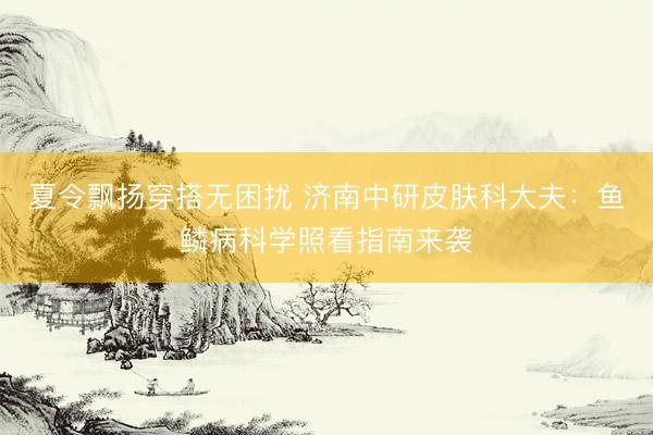 夏令飘扬穿搭无困扰 济南中研皮肤科大夫：鱼鳞病科学照看指南来袭