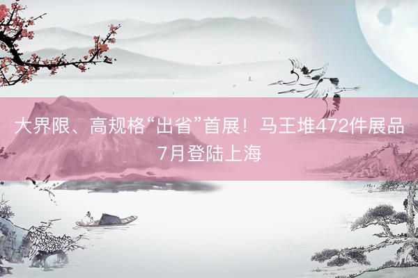 大界限、高规格“出省”首展！马王堆472件展品7月登陆上海