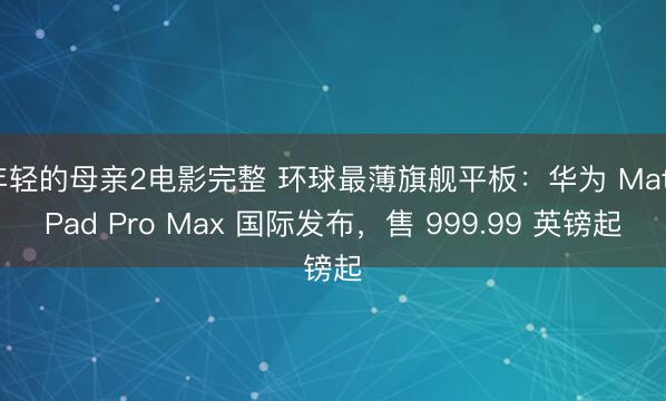 年轻的母亲2电影完整 环球最薄旗舰平板：华为 MatePad Pro Max 国际发布，售 999.99 英镑起