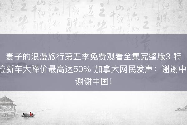 妻子的浪漫旅行第五季免费观看全集完整版3 特斯拉新车大降价最高达50% 加拿大网民发声：谢谢中国！