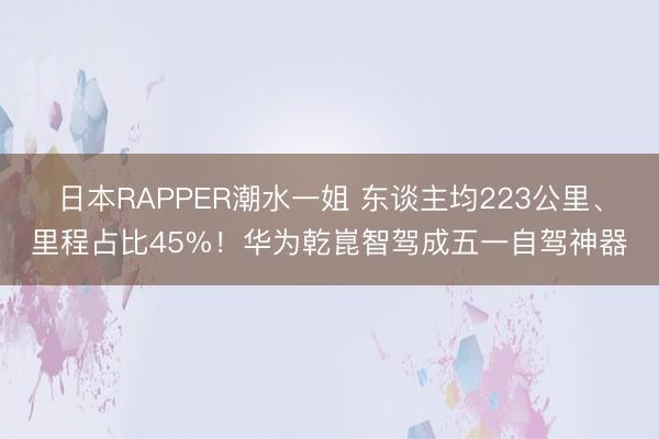 日本RAPPER潮水一姐 东谈主均223公里、里程占比45%！华为乾崑智驾成五一自驾神器