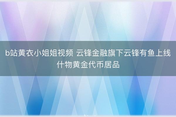b站黄衣小姐姐视频 云锋金融旗下云锋有鱼上线什物黄金代币居品
