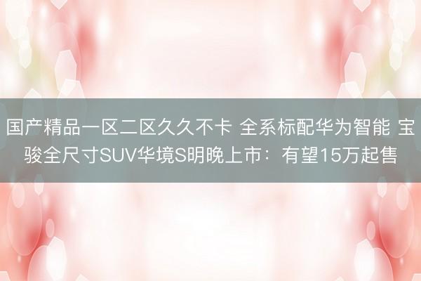 国产精品一区二区久久不卡 全系标配华为智能 宝骏全尺寸SUV华境S明晚上市：有望15万起售