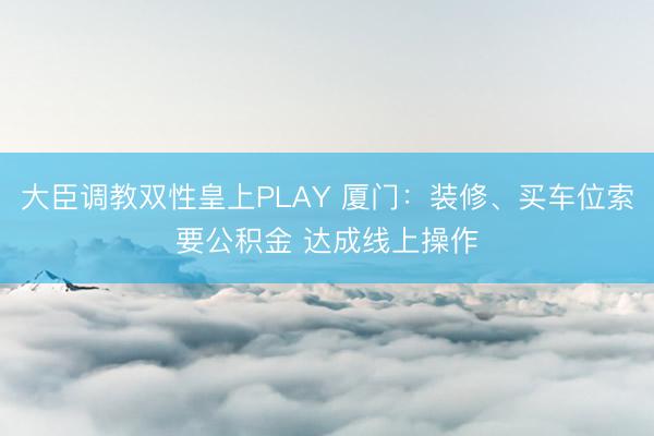 大臣调教双性皇上PLAY 厦门：装修、买车位索要公积金 达成线上操作