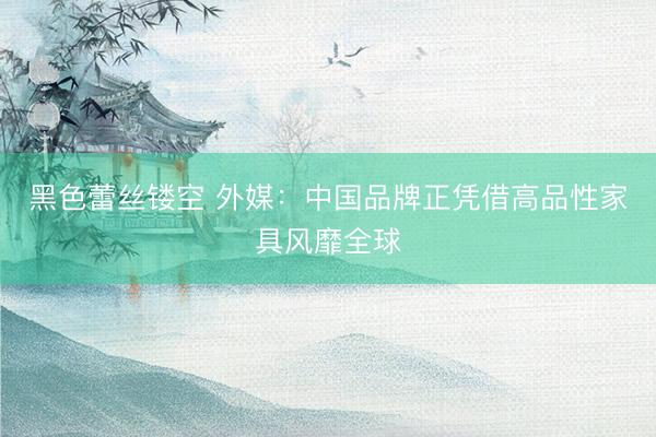 黑色蕾丝镂空 外媒：中国品牌正凭借高品性家具风靡全球