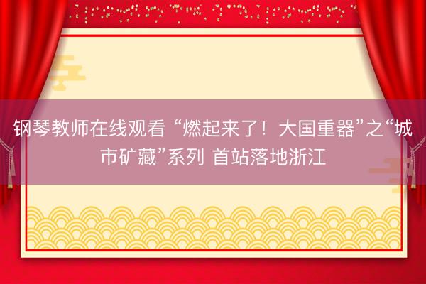 钢琴教师在线观看 “燃起来了！大国重器”之“城市矿藏”系列 首站落地浙江