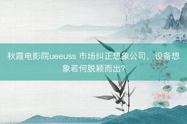 秋霞电影院ueeuss 市场纠正想象公司，设备想象若何脱颖而出？