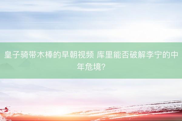 皇子骑带木棒的早朝视频 库里能否破解李宁的中年危境？