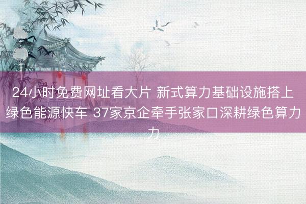 24小时免费网址看大片 新式算力基础设施搭上绿色能源快车 37家京企牵手张家口深耕绿色算力