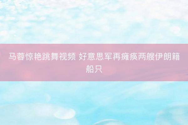 马蓉惊艳跳舞视频 好意思军再瘫痪两艘伊朗籍船只