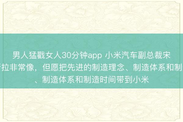 男人猛戳女人30分钟app 小米汽车副总裁宋钢：小米与特斯拉非常像，但愿把先进的制造理念、制造体系和制造时间带到小米