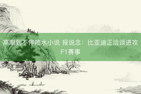 高潮到不停喷水小说 报说念：比亚迪正洽谈进攻F1赛事