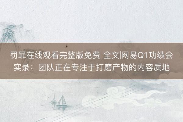 罚罪在线观看完整版免费 全文|网易Q1功绩会实录：团队正在专注于打磨产物的内容质地