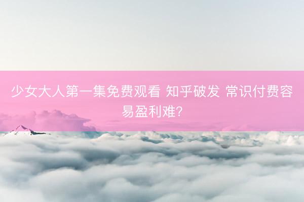 少女大人第一集免费观看 知乎破发 常识付费容易盈利难？