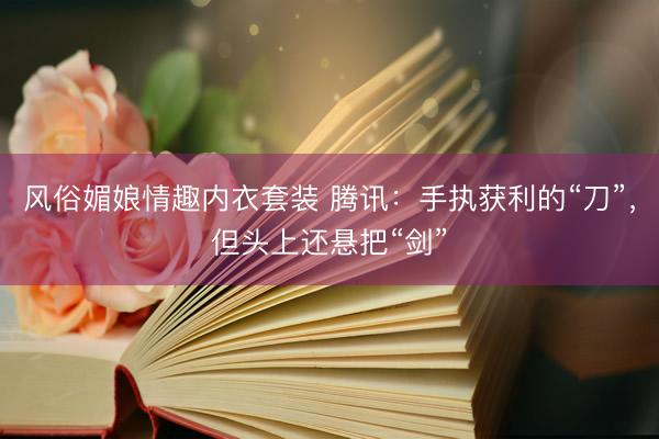 风俗媚娘情趣内衣套装 腾讯：手执获利的“刀”，但头上还悬把“剑”