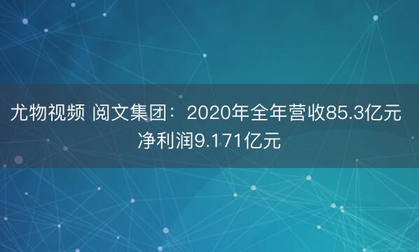 尤物视频 阅文集团：2020年全年营收85.3亿元 净利润9.171亿元