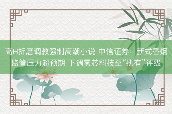 高H折磨调教强制高潮小说 中信证券：新式香烟监管压力超预期 下调雾芯科技至“执有”评级