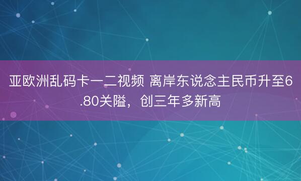 亚欧洲乱码卡一二视频 离岸东说念主民币升至6.80关隘，创三年多新高