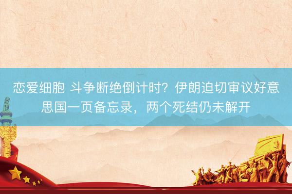 恋爱细胞 斗争断绝倒计时？伊朗迫切审议好意思国一页备忘录，两个死结仍未解开