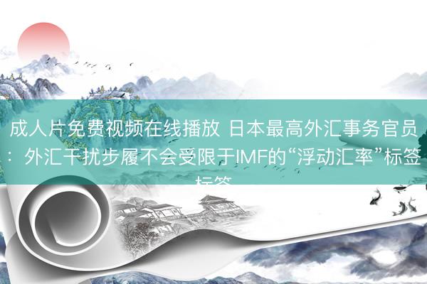 成人片免费视频在线播放 日本最高外汇事务官员：外汇干扰步履不会受限于IMF的“浮动汇率”标签