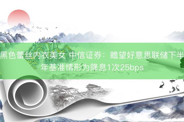 黑色蕾丝内衣美女 中信证券:瞻望好意思联储下半年基准情形为降息1次25bps