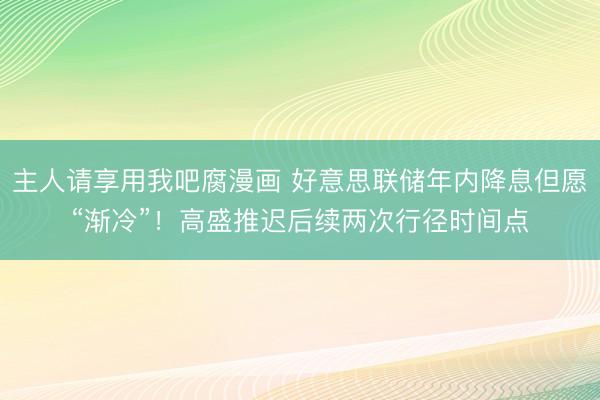 主人请享用我吧腐漫画 好意思联储年内降息但愿“渐冷”!高盛推迟后续两次行径时间点