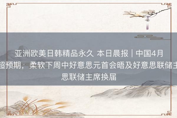 亚洲欧美日韩精品永久 本日晨报 | 中国4月出口再超预期,柔软下周中好意思元首会晤及好意思联储主席换届