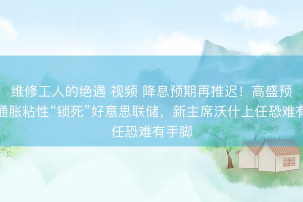 维修工人的绝遇 视频 降息预期再推迟!高盛预警:通胀粘性“锁死”好意思联储,新主席沃什上任恐难有手脚