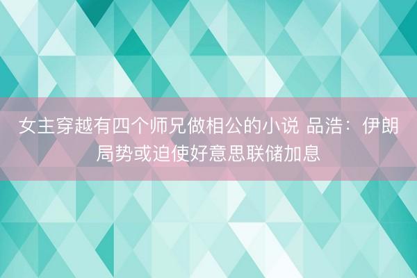 女主穿越有四个师兄做相公的小说 品浩：伊朗局势或迫使好意思联储加息