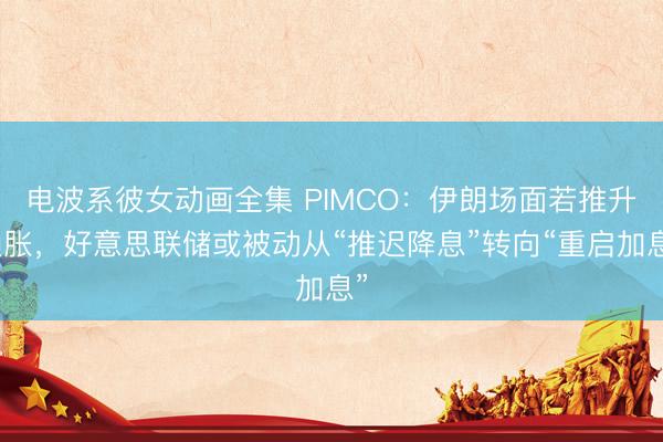 电波系彼女动画全集 PIMCO:伊朗场面若推升通胀,好意思联储或被动从“推迟降息”转向“重启加息”