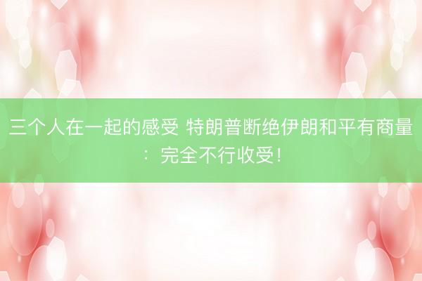 三个人在一起的感受 特朗普断绝伊朗和平有商量:完全不行收受!