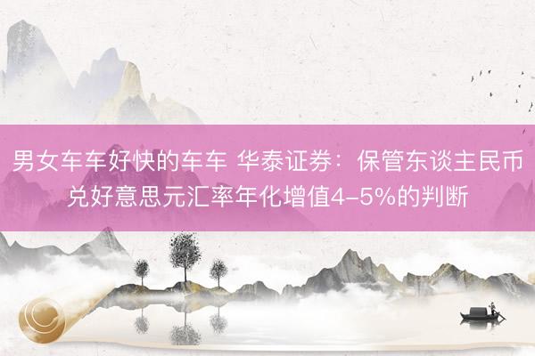 男女车车好快的车车 华泰证券：保管东谈主民币兑好意思元汇率年化增值4-5%的判断