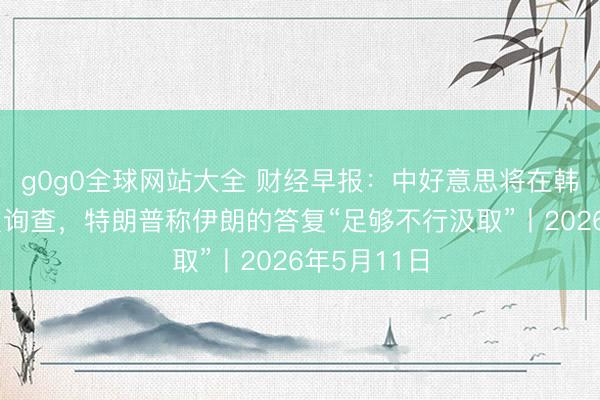 g0g0全球网站大全 财经早报：中好意思将在韩国举行经贸询查，特朗普称伊朗的答复“足够不行汲取”丨2026年5月11日