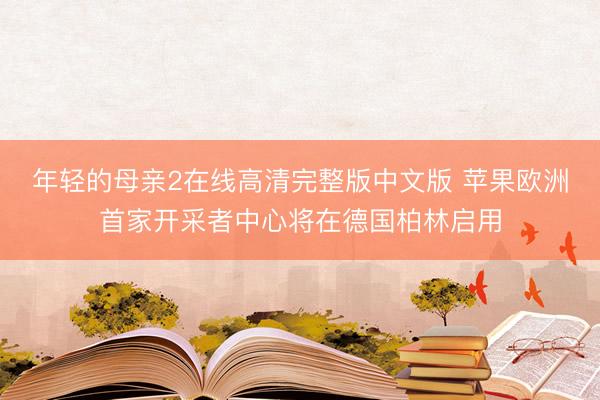 年轻的母亲2在线高清完整版中文版 苹果欧洲首家开采者中心将在德国柏林启用