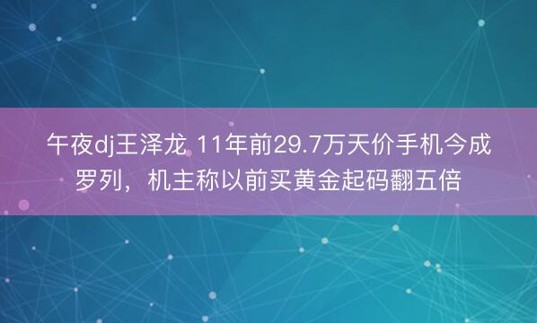 午夜dj王泽龙 11年前29.7万天价手机今成罗列，机主称以前买黄金起码翻五倍