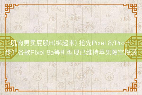 肌肉男卖屁股H(绑起来) 抢先Pixel 8/Pro一步？谷歌Pixel 8a等机型现已维持苹果隔空投送