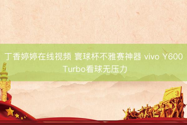 丁香婷婷在线视频 寰球杯不雅赛神器 vivo Y600 Turbo看球无压力